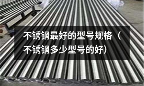 不銹鋼最好的型號規格(不銹鋼多少型號的好)