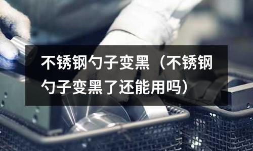 不銹鋼勺子變黑(不銹鋼勺子變黑了還能用嗎)