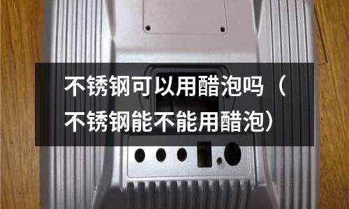 不銹鋼可以用醋泡嗎(不銹鋼能不能用醋泡)