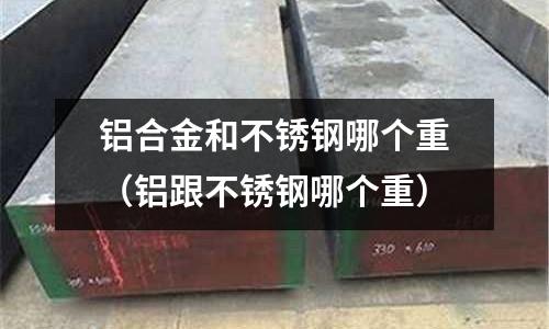 鋁合金和不銹鋼哪個重(鋁跟不銹鋼哪個重)