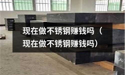 現(xiàn)在做不銹鋼賺錢嗎（現(xiàn)在做不銹鋼賺錢嗎）