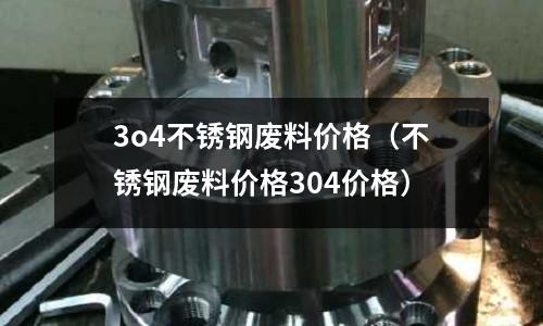 3o4不銹鋼廢料價格(不銹鋼廢料價格304價格)