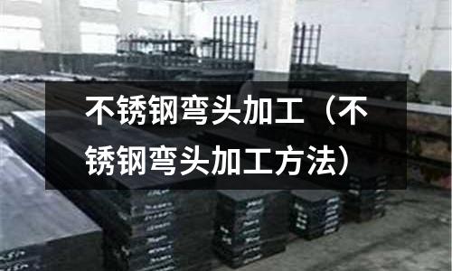 不銹鋼彎頭加工（不銹鋼彎頭加工方法）