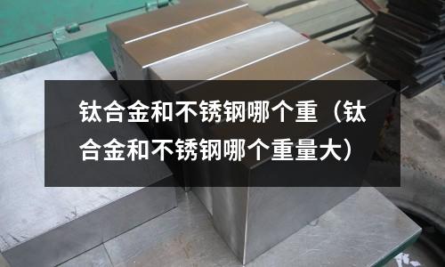 鈦合金和不銹鋼哪個重(鈦合金和不銹鋼哪個重量大)