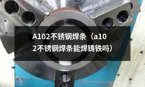 A102不銹鋼焊條(a102不銹鋼焊條能焊鑄鐵嗎)