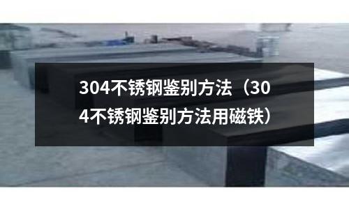 304不銹鋼鑒別方法(304不銹鋼鑒別方法用磁鐵)