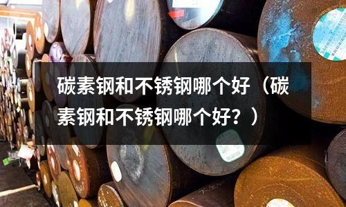 碳素鋼和不銹鋼哪個好（碳素鋼和不銹鋼哪個好？）