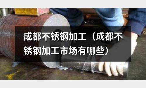 成都不銹鋼加工(成都不銹鋼加工市場有哪些)