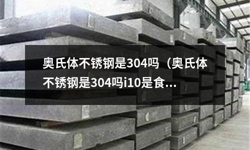 奧氏體不銹鋼是304嗎(奧氏體不銹鋼是304嗎i10是食用級別么)