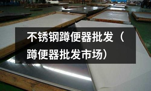 不銹鋼蹲便器批發（蹲便器批發市場）