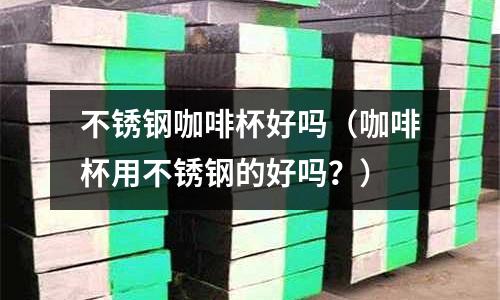 不銹鋼咖啡杯好嗎(咖啡杯用不銹鋼的好嗎?)