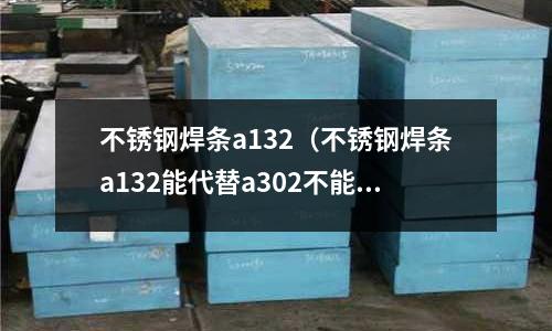 不銹鋼焊條a132（不銹鋼焊條a132能代替a302不能）