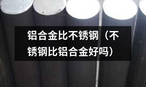 鋁合金比不銹鋼(不銹鋼比鋁合金好嗎)