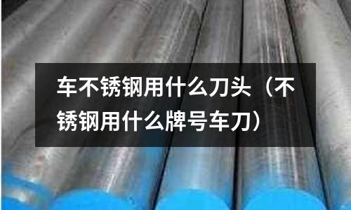 車不銹鋼用什么刀頭(不銹鋼用什么牌號車刀)