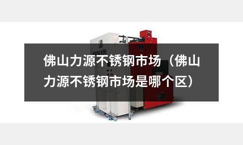 佛山力源不銹鋼市場(佛山力源不銹鋼市場是哪個區)