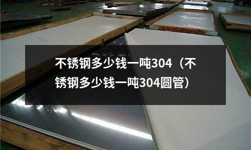 不銹鋼多少錢一噸304（不銹鋼多少錢一噸304圓管）