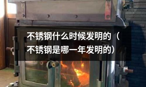 不銹鋼什么時候發明的(不銹鋼是哪一年發明的)