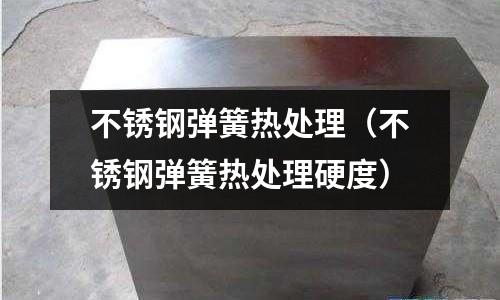 不銹鋼彈簧熱處理(不銹鋼彈簧熱處理硬度)