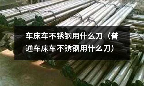 車床車不銹鋼用什么刀(普通車床車不銹鋼用什么刀)
