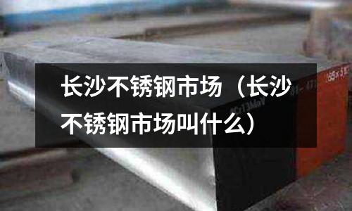 長沙不銹鋼市場（長沙不銹鋼市場叫什么）