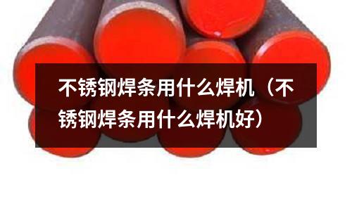 不銹鋼焊條用什么焊機(jī)(不銹鋼焊條用什么焊機(jī)好)