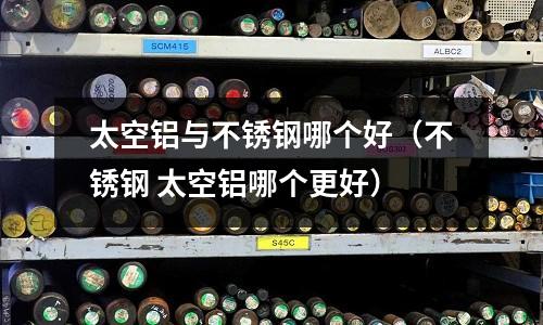 太空鋁與不銹鋼哪個好（不銹鋼 太空鋁哪個更好）