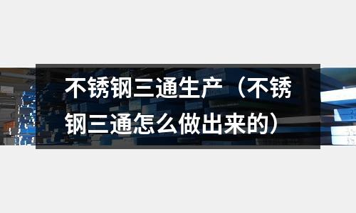不銹鋼三通生產(不銹鋼三通怎么做出來的)