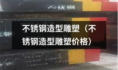 不銹鋼造型雕塑（不銹鋼造型雕塑價格）