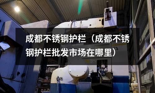 成都不銹鋼護欄（成都不銹鋼護欄批發(fā)市場在哪里）