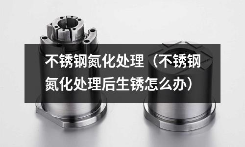 不銹鋼氮化處理(不銹鋼氮化處理后生銹怎么辦)