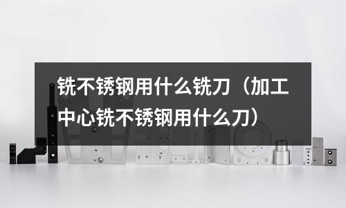 銑不銹鋼用什么銑刀（加工中心銑不銹鋼用什么刀）