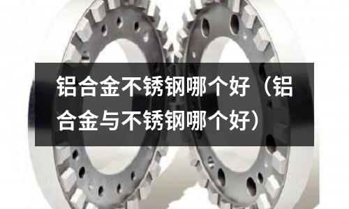 鋁合金不銹鋼哪個好(鋁合金與不銹鋼哪個好)