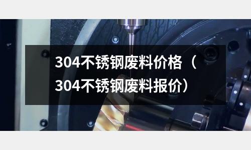 304不銹鋼廢料價格（304不銹鋼廢料報價）