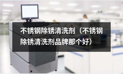 不銹鋼除銹清洗劑(不銹鋼除銹清洗劑品牌那個好)