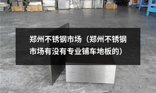 鄭州不銹鋼市場(chǎng)（鄭州不銹鋼市場(chǎng)有沒有專業(yè)鋪車地板的）