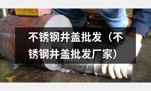 不銹鋼井蓋批發（不銹鋼井蓋批發廠家）