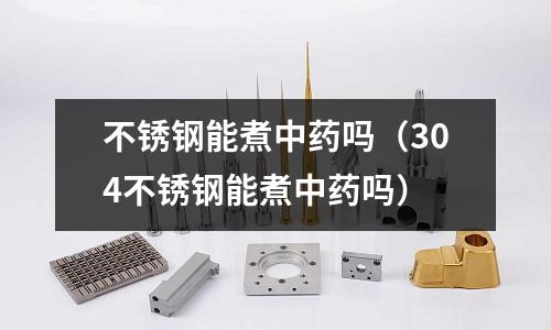 不銹鋼能煮中藥嗎（304不銹鋼能煮中藥嗎）