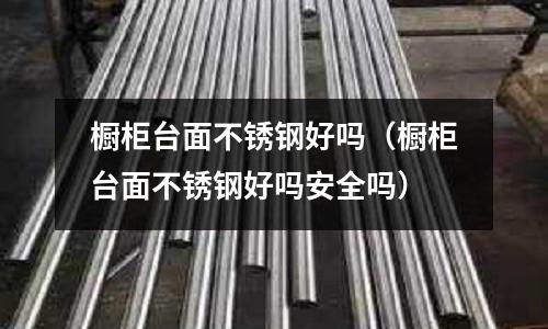 櫥柜臺面不銹鋼好嗎(櫥柜臺面不銹鋼好嗎安全嗎)
