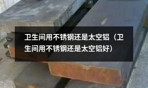 衛生間用不銹鋼還是太空鋁（衛生間用不銹鋼還是太空鋁好）