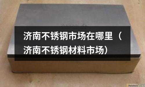 濟南不銹鋼市場在哪里（濟南不銹鋼材料市場）