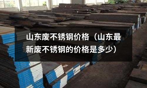 山東廢不銹鋼價格（山東最新廢不銹鋼的價格是多少）