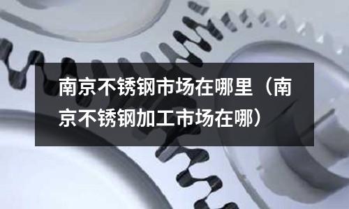 南京不銹鋼市場在哪里（南京不銹鋼加工市場在哪）