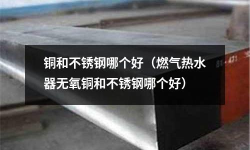 銅和不銹鋼哪個好(燃氣熱水器無氧銅和不銹鋼哪個好)
