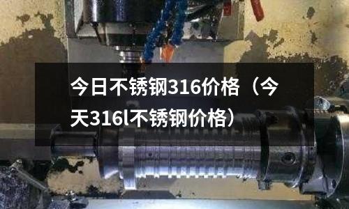 今日不銹鋼316價格(今天316l不銹鋼價格)