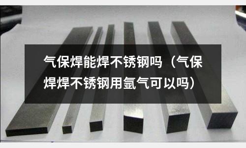 氣保焊能焊不銹鋼嗎（氣保焊焊不銹鋼用氬氣可以嗎）