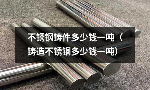 不銹鋼鑄件多少錢一噸(鑄造不銹鋼多少錢一噸)