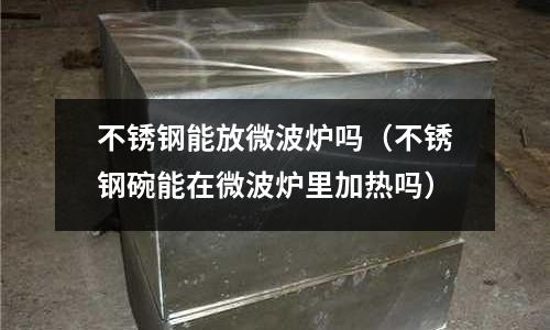 不銹鋼能放微波爐嗎(不銹鋼碗能在微波爐里加熱嗎)