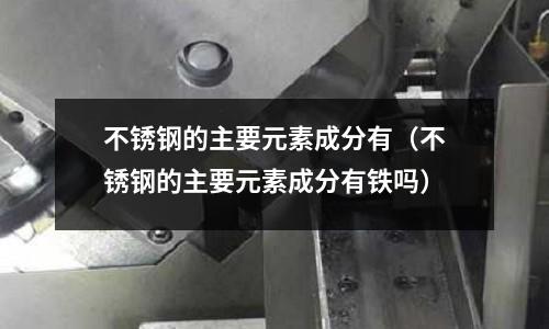 不銹鋼的主要元素成分有(不銹鋼的主要元素成分有鐵嗎)