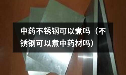 中藥不銹鋼可以煮嗎（不銹鋼可以煮中藥材嗎）