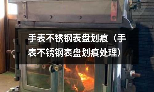 手表不銹鋼表盤劃痕（手表不銹鋼表盤劃痕處理）